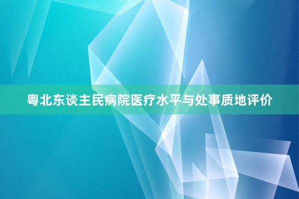 粤北东谈主民病院医疗水平与处事质地评价